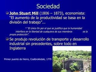 Sociedad John Stuart Mill  (1806 – 1873), economista: “El aumento de la productividad se basa en la división del trabajo”... * “El único fin por el que se justifica que la humanidad  interfiera en la libertad de cualquiera de sus miembros  es la propia protección”.  Se produjo revolución de transporte y desarrollo industrial sin precedentes, sobre todo en Inglaterra Primer puente de hierro, Coalbrokkdale, 1779 