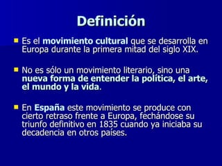 Definición Es el  movimiento cultural  que se desarrolla en Europa durante la primera mitad del siglo XIX.  No es sólo un movimiento literario, sino una  nueva forma de entender la política, el arte, el mundo y la vida .  En  España  este movimiento se produce con cierto retraso frente a Europa, fechándose su triunfo definitivo en 1835 cuando ya iniciaba su decadencia en otros países. 