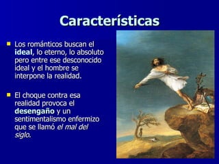 Características Los románticos buscan el  ideal , lo eterno, lo absoluto pero entre ese desconocido ideal y el hombre se interpone la realidad.  El choque contra esa realidad provoca el  desengaño  y un sentimentalismo enfermizo que se llamó  el mal del siglo . 