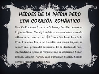 Héroes de la patria pero con corazón románticoTambién Francisco Álvarez de Velasco y Zorrilla con su obra Rhytmica Sacra, Moral y Laudatiria, mostrando una marcada influencia de Francisco de Quevedo y Sor Juana Inés de la Cruz. Francisca Josefa del Castillo, una monja tunjana, se destacó en el género del misticismo. En la literatura de post-independencia ligado al romanticismo se destacaron Simón Bolívar, Antonio Nariño, José Fernández Madrid, Camilo Torres y Francisco Antonio Zea. 