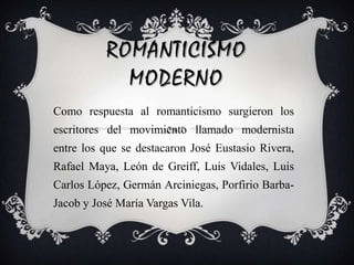 ROMANTICISMO MODERNOComo respuesta al romanticismo surgieron los escritores del movimiento llamado modernista entre los que se destacaron José Eustasio Rivera, Rafael Maya, León de Greiff, Luis Vidales, Luis Carlos López, Germán Arciniegas, Porfirio Barba-Jacob y José María Vargas Vila.