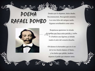 Donde ayer lo dejamos, dulce dueño.Recomencemos. Recogiendo amantes.Los rotos hilos del antiguo sueño.Sigamos arrullándolo como antes.Respetuosa apartemos la miradade tumbas que haya entre partida y vuelta.Y si hubiere una lágrima ya heladaruede al calor del corazón disuelta.Olvidemos la herrumbre que en el orode la rica ilusión depuso el llanto,y los hielos que pálido, inodorodejaron el jardín que amamos tanto.POEMARAFAEL POMBO