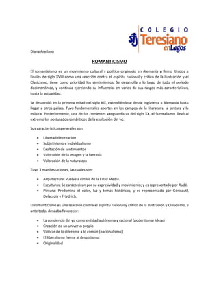 Diana Arellano
ROMANTICISMO
El romanticismo es un movimiento cultural y político originado en Alemania y Reino Unidos a
finales de siglo XVIII como una reacción contra el espíritu racional y crítico de la Ilustración y el
Clasicismo, tiene como prioridad los sentimientos. Se desarrolla a lo largo de todo el periodo
decimonónico, y continúa ejerciendo su influencia, en varios de sus rasgos más característicos,
hasta la actualidad.
Se desarrolló en la primera mitad del siglo XIX, extendiéndose desde Inglaterra a Alemania hasta
llegar a otros países. Tuvo fundamentales aportes en los campos de la literatura, la pintura y la
música. Posteriormente, una de las corrientes vanguardistas del siglo XX, el Surrealismo, llevó al
extremo los postulados románticos de la exaltación del yo.
Sus características generales son:
 Libertad de creación
 Subjetivismo e individualismo
 Exaltación de sentimientos
 Valoración de la imagen y la fantasía
 Valoración de la naturaleza
Tuvo 3 manifestaciones, las cuales son:
 Arquitectura: Vuelve a estilos de la Edad Media.
 Esculturas: Se caracterizan por su expresividad y movimiento; y es representado por Rudé.
 Pintura: Predomina el color, luz y temas históricos; y es representado por Géricautl,
Delacroix y Friedrich.
El romanticismo es una reacción contra el espíritu racional y crítico de la Ilustración y Clasicismo, y
ante todo, deseaba favorecer:
 La conciencia del yo como entidad autónoma y racional (poder tomar ideas)
 Creación de un universo propio
 Valorar de lo diferente a lo común (nacionalismo)
 El liberalismo frente al despotismo.
 Originalidad
 