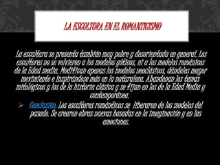 La escultura se presenta también muy pobre y desorientada en general. Los
escultores no se volvieron a los modelos góticos, ni a los modelos románicos
de la Edad media. Modifican apenas los modelos neoclásicos, dándoles mayor
movimiento e inspirándose más en la naturaleza. Abandonan los temas
mitológicos y los de la historia clásica y se fijan en los de la Edad Media y
contemporánea.
 Conclusión: Los escultores románticos se liberaron de los modelos del
pasado. Se crearon obras nuevas basadas en la imaginación y en las
emociones.
LA ESCULTURA EN EL ROMANTICISMO
 