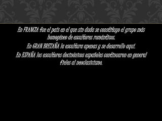 En FRANCIA fue el país en el que sin duda se constituyo el grupo más
homogéneo de escultores románticos.
En GRAN BRETAÑA la escultura apenas y se desarrollo aquí.
En ESPAÑA los escultores decinónicos españoles continuaron en general
fieles al neoclasicismo.
 