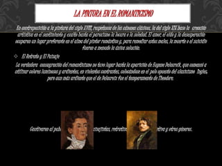 En contraposición a la pintura del siglo XVIII, respetuosa de los cánones clásicos, la del siglo XIX baso la creación
artística en el sentimiento y exalto hasta el paroxismo la locura o la soledad. El amor, el oído y la desesperación
ocuparon un lugar preferente en el alma del pintor romántico y, para remediar estos males, la muerte o el suicidio
fueron a menudo la única solución.
 El Retrato y El Paisaje
La verdadera consagración del romanticismo no tuvo lugar hasta la aparición de Eugene Delacroik, que comenzó a
utilizar colores luminosos y ardientes, en violentos contrastes, colocándose en el polo opuesto del clasicismo Ingles;
pero aun más ardiente que el de Delacroix fue el temperamento de Theodore.
Cautivaron al publico con temas de: paisajistas, retratistas, pintura decorativa y otros géneros.
LA PINTURA EN EL ROMANTICISMO
 