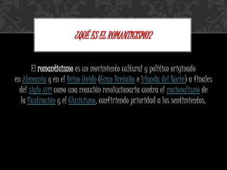 El romanticismo es un movimiento cultural y político originado
en Alemania y en el Reino Unido (Gran Bretaña e Irlanda del Norte) a finales
del siglo XVIII como una reacción revolucionaria contra el racionalismo de
la Ilustración y el Clasicismo, confiriendo prioridad a los sentimientos.
¿QUÉ ES EL ROMANTICISMO?
 