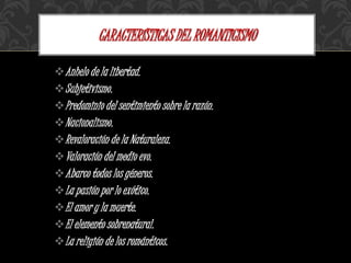 Anhelo de la libertad.
Subjetivismo.
Predominio del sentimiento sobre la razón.
Nacionalismo.
Revaloración de la Naturaleza.
Valoración del medio evo.
Abarco todos los géneros.
La pasión por lo exótico.
El amor y la muerte.
El elemento sobrenatural.
La religión de los románticos.
CARACTERÍSTICAS DEL ROMANTICISMO
 
