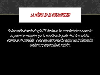 Se desarrolla durante el siglo XIX. Dentro de las características musicales
en general se encuentra que la melodía es la parte vital de la música,
aunque se vio sometida a una exploración mucho mayor con tratamientos
armónicos y ampliación de registro.
LA MÚSICA EN EL ROMANTICISMO
 