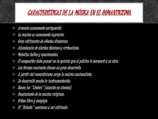  Armonía sumamente enriquecida
 La música es sumamente expresiva
 Gran utilización de efectos dinámicos
 Abundancia de alardes técnicos y virtuosismo.
 Melodías bellas y apasionadas.
 El compositor debe pensar en la opinión que el público le merecerá a su obra.
 Las formas musicales tienen un gran desarrollo.
 A partir del romanticismo surge la música nacionalista.
 Se desarrolló mucho la instrumentación.
 Nacen los "Lieders" (canción en alemán).
 Decaimiento de la música religiosa.
 Ritmo libre y complejo.
 El "Rubato" comienza a ser utilizado.
CARACTERÍSTICAS DE LA MÚSICA EN EL ROMANTICISMO:
 