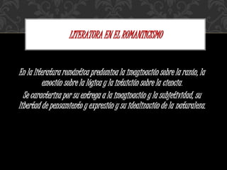 En la literatura romántica predomina la imaginación sobre la razón, la
emoción sobre la lógica y la intuición sobre la ciencia.
Se caracteriza por su entrega a la imaginación y la subjetividad, su
libertad de pensamiento y expresión y su idealización de la naturaleza.
LITERATURA EN EL ROMANTICISMO
 