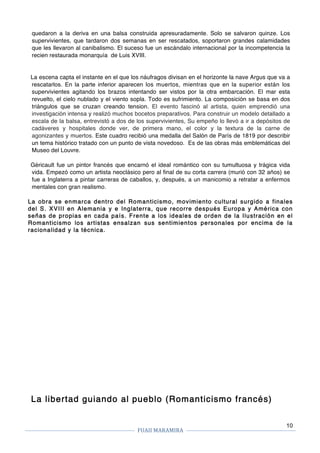 FUAII	MARAMIRA	
	
	 	
10
quedaron a la deriva en una balsa construida apresuradamente. Solo se salvaron quinze. Los
supervivientes, que tardaron dos semanas en ser rescatados, soportaron grandes calamidades
que les llevaron al canibalismo. El suceso fue un escándalo internacional por la incompetencia la
recien restaurada monarquía de Luis XVIII.
La escena capta el instante en el que los náufragos divisan en el horizonte la nave Argus que va a
rescatarlos. En la parte inferior aparecen los muertos, mientras que en la superior están los
supervivientes agitando los brazos intentando ser vistos por la otra embarcación. El mar esta
revuelto, el cielo nublado y el viento sopla. Todo es sufrimiento. La composición se basa en dos
triángulos que se cruzan creando tension. El evento fascinó al artista, quien emprendió una
investigación intensa y realizó muchos bocetos preparativos. Para construir un modelo detallado a
escala de la balsa, entrevistó a dos de los supervivientes, Su empeño lo llevó a ir a depósitos de
cadáveres y hospitales donde ver, de primera mano, el color y la textura de la carne de
agonizantes y muertos. Este cuadro recibió una medalla del Salón de París de 1819 por describir
un tema histórico tratado con un punto de vista novedoso. Es de las obras más emblemáticas del
Museo del Louvre.
Géricault fue un pintor francés que encarnó el ideal romántico con su tumultuosa y trágica vida
vida. Empezó como un artista neoclásico pero al final de su corta carrera (murió con 32 años) se
fue a Inglaterra a pintar carreras de caballos, y, después, a un manicomio a retratar a enfermos
mentales con gran realismo.
La obra se enmarca dentro del Romanticismo, movimiento cultural surgido a finales
del S. XVIII en Alemania y e Inglaterra, que recorre después Europa y América con
señas de propias en cada país. Frente a los ideales de orden de la Ilustración en el
Romanticismo los artistas ensalzan sus sentimientos personales por encima de la
racionalidad y la técnica.
La libertad guiando al pueblo (Romanticismo francés)
 