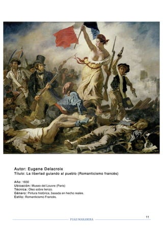 FUAII	MARAMIRA	
	
	 	
11
Autor: Eugene Delacroix
Título: La libertad guiando al pueblo (Romanticismo francés)
Año: 1830
Ubicación: Museo del Louvre (Paris)
Técnica: Oleo sobre lienzo.
Género: Pintura histórica, basada en hecho reales.
Estilo: Romanticismo Francés.
 