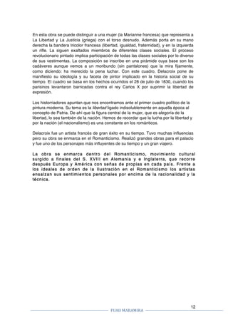 FUAII	MARAMIRA	
	
	 	
12
En esta obra se puede distinguir a una mujer (la Marianne francesa) que representa a
La Libertad y La Justicia (griega) con el torso desnudo. Además porta en su mano
derecha la bandera tricolor francesa (libertad, igualdad, fraternidad), y en la izquierda
un rifle. La siguen exaltados miembros de diferentes clases sociales. El proceso
revolucionario pintado implica participación de todas las clases sociales por lo diverso
de sus vestimentas. La composición se inscribe en una pirámide cuya base son los
cadáveres aunque vemos a un moribundo (sin pantalones) que la mira fijamente,
como diciendo: ha merecido la pena luchar. Con este cuadro, Delacroix pone de
manifiesto su ideología y su faceta de pintor implicado en la historia social de su
tiempo. El cuadro se basa en los hechos ocurridos el 28 de julio de 1830, cuando los
parisinos levantaron barricadas contra el rey Carlos X por suprimir la libertad de
expresión.
Los historriadores apuntan que nos encontramos ante el primer cuadro político de la
pintura moderna. Su tema es la libertad ligado indisolublemente en aquella época al
concepto de Patria. De ahí que la figura central de la mujer, que es alegoría de la
libertad, lo sea también de la nación. Hemos de recordar que la lucha por la libertad y
por la nación (el nacionalismo) es una constante en los románticos.
Delacroix fue un artista francés de gran éxito en su tiempo. Tuvo muchas influencias
pero su obra se enmarca en el Romanticismo. Realizó grandes obras para el palacio
y fue uno de los personajes más influyentes de su tiempo y un gran viajero.
La obra se enmarca dentro del Romanticismo, movimiento cultural
surgido a finales del S. XVIII en Alemania y e Inglaterra, que recorre
después Europa y América con señas de propias en cada país. Frente a
los ideales de orden de la Ilustración en el Romanticismo los artistas
ensalzan sus sentimientos personales por encima de la racionalidad y la
técnica.
 