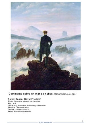 FUAII	MARAMIRA	
	
	 	
3
Caminante sobre un mar de nubes (Romanticismo Alemán)
Autor: Caspar David Friedrich
Título: Caminante sobre un mar de nubes.
Año: 1818
Ubicación: Museo Arte de Hamburgo (Alemania)
Técnica: Óleo sobre lienzo.
Genero: Paisaje romántico.
Estilo: Romanticismo Alemán.
 
