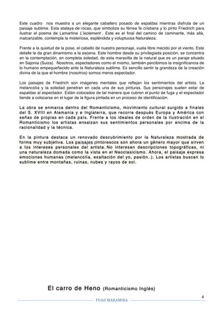 FUAII	MARAMIRA	
	
	 	
4
Este cuadro nos muestra a un elegante caballero posado de espaldas mientras disfruta de un
paisaje sublime. Esta atalaya de rocas, que simboliza su férrea fe cristiana y lo pinto Friedrich para
ilustrar el poema de Lamartine L’isolement . Este es el final del camino de caminante, más allá,
inalcanzable, contempla la misteriosa, espléndida y voluptuosa Naturaleza.
Frente a la quietud de la pose, el cabello de nuestro personaje, vuela libre mecido por el viento. Este
detalle le da gran dinamismo a la escena. Este hombre desde su privilegiada posición, se concentra
en la contemplación, en completa soledad, de esta maravilla de la natural que es un paraje situado
en Sajonia (Suiza). Nosotros, espectadores como el mismo, también percibimos la insignificancia de
lo humano empequeñecido ante la Naturaleza sublime. Es sencillo sentir la grandeza de la creación
divina de la que el hombre (nosotros) somos meros espectador.
Los paisajes de Friedrich son imágenes mentales que reflejan los sentimientos del artista. La
melancolía y la soledad penetran en cada una de sus pinturas. Sus personajes suelen estar de
espaldas al espectador. Están colocados de tal manera que cubren el punto de fuga y el espectador
tiende a colocarse en el lugar de la figura pintada en un proceso de identificación.
La obra se enmarca dentro del Romanticismo, movimiento cultural surgido a finales
del S. XVIII en Alemania y e Inglaterra, que recorre después Europa y América con
señas de propias en cada país. Frente a los ideales de orden de la Ilustración en el
Romanticismo los artistas ensalzan sus sentimientos personales por encima de la
racionalidad y la técnica.
En la pintura destaca un renovado descubrimiento por la Naturaleza mostrada de
forma muy subjetiva. Los paisajes pintorescos son ahora un género mayor que sirven
a los intereses personales del artista. No interesan descripciones topográficas, ni
una naturaleza domada como la vista en el Neoclasicismo. Ahora, el paisaje expresa
emociones humanas (melancolía, exaltación del yo, pasión..). Los artistas buscan lo
sublime entre montañas, ruinas, nubes y rayos de sol.
El carro de Heno (Romanticismo Inglés)
 