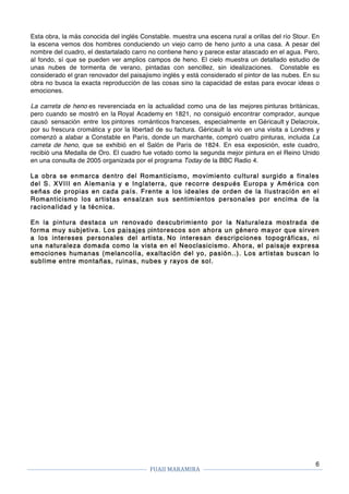 FUAII	MARAMIRA	
	
	 	
6
Esta obra, la más conocida del inglés Constable. muestra una escena rural a orillas del río Stour. En
la escena vemos dos hombres conduciendo un viejo carro de heno junto a una casa. A pesar del
nombre del cuadro, el destartalado carro no contiene heno y parece estar atascado en el agua. Pero,
al fondo, sí que se pueden ver amplios campos de heno. El cielo muestra un detallado estudio de
unas nubes de tormenta de verano, pintadas con sencillez, sin idealizaciones. Constable es
considerado el gran renovador del paisajismo inglés y está considerado el pintor de las nubes. En su
obra no busca la exacta reproducción de las cosas sino la capacidad de estas para evocar ideas o
emociones.
La carreta de heno es reverenciada en la actualidad como una de las mejores pinturas británicas,
pero cuando se mostró en la Royal Academy en 1821, no consiguió encontrar comprador, aunque
causó sensación entre los pintores románticos franceses, especialmente en Géricault y Delacroix,
por su frescura cromática y por la libertad de su factura. Géricault la vio en una visita a Londres y
comenzó a alabar a Constable en París, donde un marchante, compró cuatro pinturas, incluida La
carreta de heno, que se exhibió en el Salón de París de 1824. En esa exposición, este cuadro,
recibió una Medalla de Oro. El cuadro fue votado como la segunda mejor pintura en el Reino Unido
en una consulta de 2005 organizada por el programa Today de la BBC Radio 4.
La obra se enmarca dentro del Romanticismo, movimiento cultural surgido a finales
del S. XVIII en Alemania y e Inglaterra, que recorre después Europa y América con
señas de propias en cada país. Frente a los ideales de orden de la Ilustración en el
Romanticismo los artistas ensalzan sus sentimientos personales por encima de la
racionalidad y la técnica.
En la pintura destaca un renovado descubrimiento por la Naturaleza mostrada de
forma muy subjetiva. Los paisajes pintorescos son ahora un género mayor que sirven
a los intereses personales del artista. No interesan descripciones topográficas, ni
una naturaleza domada como la vista en el Neoclasicismo. Ahora, el paisaje expresa
emociones humanas (melancolía, exaltación del yo, pasión..). Los artistas buscan lo
sublime entre montañas, ruinas, nubes y rayos de sol.
 