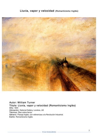 FUAII	MARAMIRA	
	
	 	
7
Lluvia, vapor y velocidad (Romanticismo Inglés)
Autor: William Turner
Título: Lluvia, vapor y velocidad (Romanticismo Inglés)
Año: 1844
Ubicación: National Gallery, Londres, UK
Técnica: Óleo sobre lienzo
Género: Paisaje Inglés, con referencias a la Revolución Industrial.
Estilo: Romanticismo Inglés
 