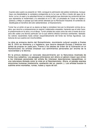 FUAII	MARAMIRA	
	
	 	
8
Cuando este cuadro se presentó en 1844, consiguió la admiración del público londinense. Aunque
haya una locomotora la verdadera protagonista es la luz que se filtra a través del agua de la
lluvia. La luz, el vapor y la velocidad forman un cóctel perfecto que disimulan los contornos del tren
que representa la modernidad y la velocidad en el S. XIX. La pincelada de Turner es rápida y
pastosa y refleja un paiseje que está siendo afectado por la Revolución Industrial. El contenido se
desdibujada en beneficio del color adelantándose al Impresionismo.
Turner fue un pintor al que en su época se llegó a considerar loco por la dimensión onírica de su
obra, que recurría a composiciones en espiral y elaborados empastes, haciendo que el color fuera
lo predominante en la obra y no el dibujo. Turner pintaba las cosas como las veía a través de la luz
para ello usaba una técnica particular con la que obtenía efectos lumínicos cambiantes. Aplicaba
los colores rascándolos hasta extraer esquemáticamente del fondo las formas figurativas. Las
texturas de sus cuadros son inconfundibles.
La obra se enmarca dentro del Romanticismo, movimiento cultural surgido a finales
del S. XVIII en Alemania y e Inglaterra, que recorre después Europa y América con
señas de propias en cada país. Frente a los ideales de orden de la Ilustración en el
Romanticismo los artistas ensalzan sus sentimientos personales por encima de la
racionalidad y la técnica.
En la pintura destaca un renovado descubrimiento por la Naturaleza mostrada de
forma muy subjetiva. Los paisajes pintorescos son ahora un género mayor que sirven
a los intereses personales del artista. No interesan descripciones topográficas, ni
una naturaleza domada como la vista en el Neoclasicismo. Ahora, el paisaje expresa
emociones humanas (melancolía, exaltación del yo, pasión..). Los artistas buscan lo
sublime entre montañas, ruinas, nubes y rayos de sol.
 