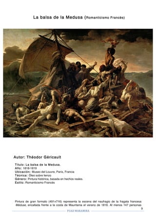FUAII	MARAMIRA	
	
	 	
9
La balsa de la Medusa (Romanticismo Francés)
Autor: Théodor Géricault
Título: La balsa de la Medusa.
Año: 1818-1819
Ubicación: Museo del Louvre, París, Francia
Técnica: Óleo sobre lienzo
Género: Pintura histórica, basada en hechos reales.
Estilo: Romanticismo Francés
Pintura de gran formato (491×716) representa la escena del naufragio de la fragata francesa
Méduse, encallada frente a la costa de Mauritania el verano de 1816. Al menos 147 personas
 