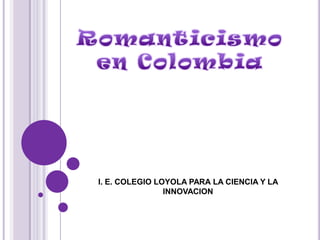 I. E. COLEGIO LOYOLA PARA LA CIENCIA Y LA INNOVACION  Romanticismo en Colombia 