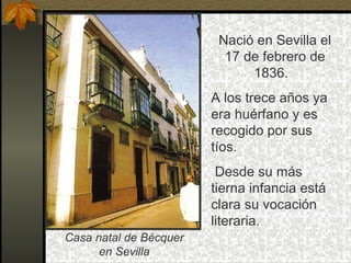 Nació en Sevilla el
                          17 de febrero de
                              1836.
                        A los trece años ya
                        era huérfano y es
                        recogido por sus
                        tíos.
                         Desde su más
                        tierna infancia está
                        clara su vocación
                        literaria.
Casa natal de Bécquer
      en Sevilla
 