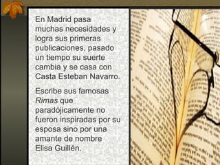 En Madrid pasa
muchas necesidades y
logra sus primeras
publicaciones, pasado
un tiempo su suerte
cambia y se casa con
Casta Esteban Navarro.
Escribe sus famosas
Rimas que
paradójicamente no
fueron inspiradas por su
esposa sino por una
amante de nombre
Elisa Guillén.
 
