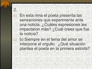 2.
b) En esta rima el poeta presenta las
   sensaciones que experimenta ante
   una noticia. ¿Cuáles expresiones les
   impactaron más? ¿Cuál crees que fue
   la noticia?
c) b) Siempre en el tema del amor se
   interpone el orgullo. ¿Qué situación
   plantea el poeta en la primera estrofa?
 
