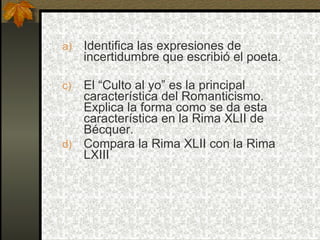a)   Identifica las expresiones de
     incertidumbre que escribió el poeta.

c) El “Culto al yo” es la principal
   característica del Romanticismo.
   Explica la forma como se da esta
   característica en la Rima XLII de
   Bécquer.
d) Compara la Rima XLII con la Rima
   LXIII
 