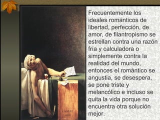 Frecuentemente los
ideales románticos de
libertad, perfección, de
amor, de filantropismo se
estrellan contra una razón
fría y calculadora o
simplemente contra la
realidad del mundo,
entonces el romántico se
angustia, se desespera,
se pone triste y
melancólico e incluso se
quita la vida porque no
encuentra otra solución
mejor.
 