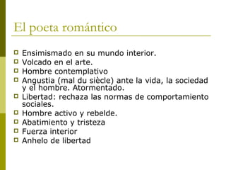 El poeta romántico
 Ensimismado en su mundo interior.
 Volcado en el arte.
 Hombre contemplativo
 Angustia (mal du siècle) ante la vida, la sociedad
y el hombre. Atormentado.
 Libertad: rechaza las normas de comportamiento
sociales.
 Hombre activo y rebelde.
 Abatimiento y tristeza
 Fuerza interior
 Anhelo de libertad
 
