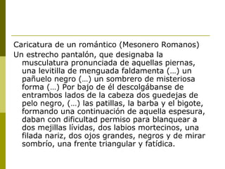 Caricatura de un romántico (Mesonero Romanos)
Un estrecho pantalón, que designaba la
musculatura pronunciada de aquellas piernas,
una levitilla de menguada faldamenta (…) un
pañuelo negro (…) un sombrero de misteriosa
forma (…) Por bajo de él descolgábanse de
entrambos lados de la cabeza dos guedejas de
pelo negro, (…) las patillas, la barba y el bigote,
formando una continuación de aquella espesura,
daban con dificultad permiso para blanquear a
dos mejillas lívidas, dos labios mortecinos, una
filada nariz, dos ojos grandes, negros y de mirar
sombrío, una frente triangular y fatídica.
 