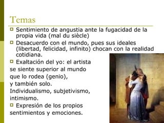 Temas
 Sentimiento de angustia ante la fugacidad de la
propia vida (mal du siècle)
 Desacuerdo con el mundo, pues sus ideales
(libertad, felicidad, infinito) chocan con la realidad
cotidiana.
 Exaltación del yo: el artista
se siente superior al mundo
que lo rodea (genio),
y también solo.
Individualismo, subjetivismo,
intimismo.
 Expresión de los propios
sentimientos y emociones.
 