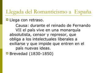 Llegada del Romanticismo a España
 Llega con retraso.
Causa: durante el reinado de Fernando
VII el país vive en una monarquía
absolutista, censor y represor, que
obliga a los intelectuales liberales a
exiliarse y que impide que entren en el
país nuevas ideas.
 Brevedad (1830-1850)
 
