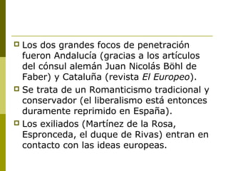  Los dos grandes focos de penetración
fueron Andalucía (gracias a los artículos
del cónsul alemán Juan Nicolás Böhl de
Faber) y Cataluña (revista El Europeo).
 Se trata de un Romanticismo tradicional y
conservador (el liberalismo está entonces
duramente reprimido en España).
 Los exiliados (Martínez de la Rosa,
Espronceda, el duque de Rivas) entran en
contacto con las ideas europeas.
 