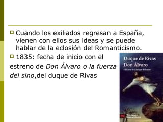 Cuando los exiliados regresan a España,
vienen con ellos sus ideas y se puede
hablar de la eclosión del Romanticismo.
 1835: fecha de inicio con el
estreno de Don Álvaro o la fuerza
del sino,del duque de Rivas
 