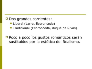  Dos grandes corrientes:
 Liberal (Larra, Espronceda)
 Tradicional (Espronceda, duque de Rivas)
 Poco a poco los gustos románticos serán
sustituidos por la estética del Realismo.
 
