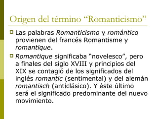 Origen del término “Romanticismo”
 Las palabras Romanticismo y romántico
provienen del francés Romantisme y
romantique.
 Romantique significaba “novelesco”, pero
a finales del siglo XVIII y principios del
XIX se contagió de los significados del
inglés romantic (sentimental) y del alemán
romantisch (anticlásico). Y éste último
será el significado predominante del nuevo
movimiento.
 