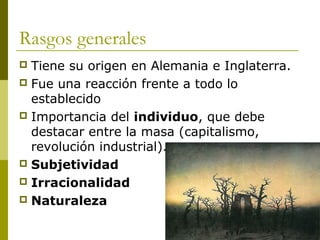 Rasgos generales
 Tiene su origen en Alemania e Inglaterra.
 Fue una reacción frente a todo lo
establecido
 Importancia del individuo, que debe
destacar entre la masa (capitalismo,
revolución industrial).
 Subjetividad
 Irracionalidad
 Naturaleza
 