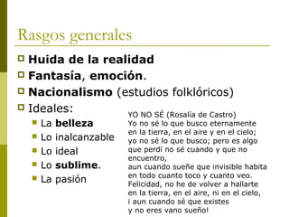 Rasgos generales
 Huida de la realidad
 Fantasía, emoción.
 Nacionalismo (estudios folklóricos)
 Ideales:
 La belleza
 Lo inalcanzable
 Lo ideal
 Lo sublime.
 La pasión
YO NO SÉ (Rosalía de Castro)
Yo no sé lo que busco eternamente
en la tierra, en el aire y en el cielo;
yo no sé lo que busco; pero es algo
que perdí no sé cuando y que no
encuentro,
aun cuando sueñe que invisible habita
en todo cuanto toco y cuanto veo.
Felicidad, no he de volver a hallarte
en la tierra, en el aire, ni en el cielo,
i aun cuando sé que existes
y no eres vano sueño!
 