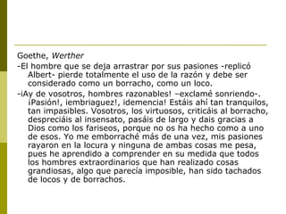 Goethe, Werther
-El hombre que se deja arrastrar por sus pasiones -replicó
Albert- pierde totalmente el uso de la razón y debe ser
considerado como un borracho, como un loco.
-iAy de vosotros, hombres razonables! –exclamé sonriendo-.
¡Pasión!, iembriaguez!, idemencia! Estáis ahí tan tranquilos,
tan impasibles. Vosotros, los virtuosos, criticáis al borracho,
despreciáis al insensato, pasáis de largo y dais gracias a
Dios como los fariseos, porque no os ha hecho como a uno
de esos. Yo me emborraché más de una vez, mis pasiones
rayaron en la locura y ninguna de ambas cosas me pesa,
pues he aprendido a comprender en su medida que todos
los hombres extraordinarios que han realizado cosas
grandiosas, algo que parecía imposible, han sido tachados
de locos y de borrachos.
 
