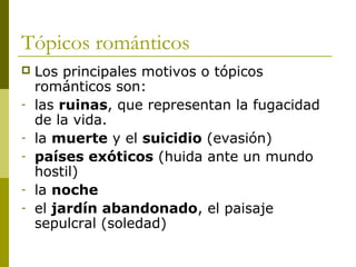 Tópicos románticos
 Los principales motivos o tópicos
románticos son:
- las ruinas, que representan la fugacidad
de la vida.
- la muerte y el suicidio (evasión)
- países exóticos (huida ante un mundo
hostil)
- la noche
- el jardín abandonado, el paisaje
sepulcral (soledad)
 