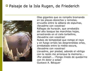  Paisaje de la Isla Rugen, de Friederich
Olas gigantes que os rompéis bramando
en las playas desiertas y remotas,
envuelto entre la sábana de espumas,
¡llevadme con vosotras!
Ráfagas de huracán, que arrebatáis
del alto bosque las marchitas hojas,
arrastrando en el cielo torbellino,
¡llevadme con vosotras!
Nubes de tempestad que rompe el rayo
y en fuego ornáis las desprendidas orlas,
arrebatado entre la niebla oscura,
¡llevadme con vosotras!
Llevadme, por piedad, adonde el vértigo
con la razón me arranque la memoria...
¡Por piedad!... ¡Tengo miedo de quedarme
con mi dolor a solas!
Gustavo A. Bécquer
 