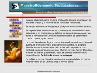 2006 MaestroRaymundo Producciones
Tema de la clase: Romanticismo en Hispanoamérica
Inicios
Rasgos
Autores
Obras
Media
©
C. A.
MaestroR@ymundo Producciones
Durante el romanticismo crece la producción literaria americana y se
inicia las críticas y la historia de las literaturas nacionales.
Se amplía el cultivo de los géneros y hay una mayor calidad estética.
En la poesía las innovaciones se concentran en las combinaciones
estróficas, y en predominio de la lírica, de la confesión personal, tan
ajena al neoclasicismo , durante el romanticismo se consolida la
poesía popular y gauchesca.
La prosa literaria casi llega a predominar en el romanticismo. Nace el
cuento, la crónica de viaje, el cuadro de costumbre, la biografía
literaria, ensayos y memorias, pero sobre todo se produce una
cantidad extraordinaria de novelas. Muchas novelas fueron difundidas
a través de diarios y periódicos, otras en cambio fueron escritas
especialmente. Se inicia la novela de entregas
Se cultiva la novela histórica, sentimental y costumbrista; en menor
medida y sólo en los últimos años la novela social.
 