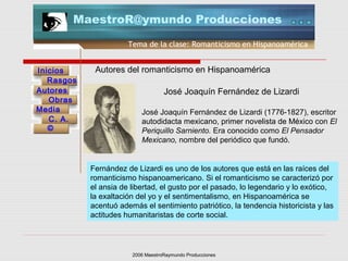 2006 MaestroRaymundo Producciones
Tema de la clase: Romanticismo en Hispanoamérica
Inicios
Rasgos
Autores
Obras
Media
©
C. A.
MaestroR@ymundo Producciones
Autores del romanticismo en Hispanoamérica
José Joaquín Fernández de Lizardi
José Joaquín Fernández de Lizardi (1776-1827), escritor
autodidacta mexicano, primer novelista de México con El
Periquillo Sarniento. Era conocido como El Pensador
Mexicano, nombre del periódico que fundó.
Fernández de Lizardi es uno de los autores que está en las raíces del
romanticismo hispanoamericano. Si el romanticismo se caracterizó por
el ansia de libertad, el gusto por el pasado, lo legendario y lo exótico,
la exaltación del yo y el sentimentalismo, en Hispanoamérica se
acentuó además el sentimiento patriótico, la tendencia historicista y las
actitudes humanitaristas de corte social.
 