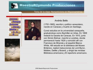 2006 MaestroRaymundo Producciones
Tema de la clase: Romanticismo en Hispanoamérica
Inicios
Rasgos
Autores
Obras
Media
©
C. A.
MaestroR@ymundo Producciones
(1781-1865), escritor y político venezolano,
nacido en Caracas y muerto en Santiago.
Cursó estudios en la universidad caraqueña,
graduándose como Bachiller en Artes. En 1808
redactó la Gaceta de Caracas. En 1810, junto
con Simón Bolívar, marchó a Londres, donde
permaneció hasta 1829 y coincidió allí con
Francisco de Miranda y el español Blanco
White. Allí estudió en la biblioteca del Museo
Británico, realizó traducciones de Lord Byron,
Molière, Delille y Boiardi, y dirigió las revistas
Biblioteca americana y El repertorio americano.
Andrés Bello
 