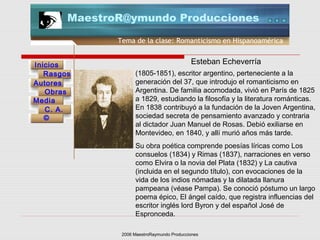 2006 MaestroRaymundo Producciones
Tema de la clase: Romanticismo en Hispanoamérica
Inicios
Rasgos
Autores
Obras
Media
©
C. A.
MaestroR@ymundo Producciones
(1805-1851), escritor argentino, perteneciente a la
generación del 37, que introdujo el romanticismo en
Argentina. De familia acomodada, vivió en París de 1825
a 1829, estudiando la filosofía y la literatura románticas.
En 1838 contribuyó a la fundación de la Joven Argentina,
sociedad secreta de pensamiento avanzado y contraria
al dictador Juan Manuel de Rosas. Debió exiliarse en
Montevideo, en 1840, y allí murió años más tarde.
Su obra poética comprende poesías líricas como Los
consuelos (1834) y Rimas (1837), narraciones en verso
como Elvira o la novia del Plata (1832) y La cautiva
(incluida en el segundo título), con evocaciones de la
vida de los indios nómadas y la dilatada llanura
pampeana (véase Pampa). Se conoció póstumo un largo
poema épico, El ángel caído, que registra influencias del
escritor inglés lord Byron y del español José de
Espronceda.
Esteban Echeverría
 