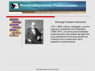 2006 MaestroRaymundo Producciones
Tema de la clase: Romanticismo en Hispanoamérica
Inicios
Rasgos
Autores
Obras
Media
©
C. A.
MaestroR@ymundo Producciones
(1811-1888), político, pedagogo y escritor
argentino, presidente de la República
(1868-1874), una de las personalidades
sudamericanas más ilustres del siglo XIX,
cuya presidencia sirvió para asentar los
cimientos de la construcción de la
Argentina contemporánea.
Domingo Faustino Sarmiento
 