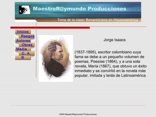 2006 MaestroRaymundo Producciones
Tema de la clase: Romanticismo en Hispanoamérica
Inicios
Rasgos
Autores
Obras
Media
©
C. A.
MaestroR@ymundo Producciones
(1837-1895), escritor colombiano cuya
fama se debe a un pequeño volumen de
poemas, Poesías (1864), y a una sola
novela, María (1867), que obtuvo un éxito
inmediato y se convirtió en la novela más
popular, imitada y leída de Latinoamérica
Jorge Isaacs
 