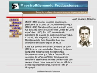 2006 MaestroRaymundo Producciones
Tema de la clase: Romanticismo en Hispanoamérica
Inicios
Rasgos
Autores
Obras
Media
©
C. A.
MaestroR@ymundo Producciones
(1780-1847), escritor y político ecuatoriano,
presidente de la Junta de Gobierno de Guayaquil
(1820-1822). Nacido en Guayaquil, estudió leyes y
fue diputado por esa ciudad en las Cortes de Cádiz
españolas (1810). En 1820 fue nombrado
presidente de la Junta de Gobierno de Guayaquil.
Contrario a la integración de Ecuador en la
República de la Gran Colombia, tuvo que
abandonar el cargo y el país en 1822.
Entre sus poemas destacan La victoria de Junín
(1825), en el que cantaba las últimas y decisivas
campañas militares de la independencia
hispanoamericana, y la Oda al General Flores,
vencedor de Miñarica (1835), donde aparece
también el desencanto ante las luchas civiles que
comenzaban a minar las esperanzas en el futuro
de los hispanoamericanos. Murió en 1847 en
Guayaquil.
José Joaquín Olmedo
 